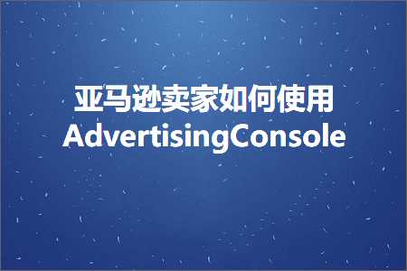 璺ㄥ鐢靛晢鐭ヨ瘑:浜氶┈閫婂崠瀹跺浣曚娇鐢ˋdvertisingConsole