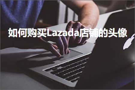 璺ㄥ鐢靛晢鐭ヨ瘑:濡備綍璐拱Lazada搴楅摵鐨勫ご鍍? width=